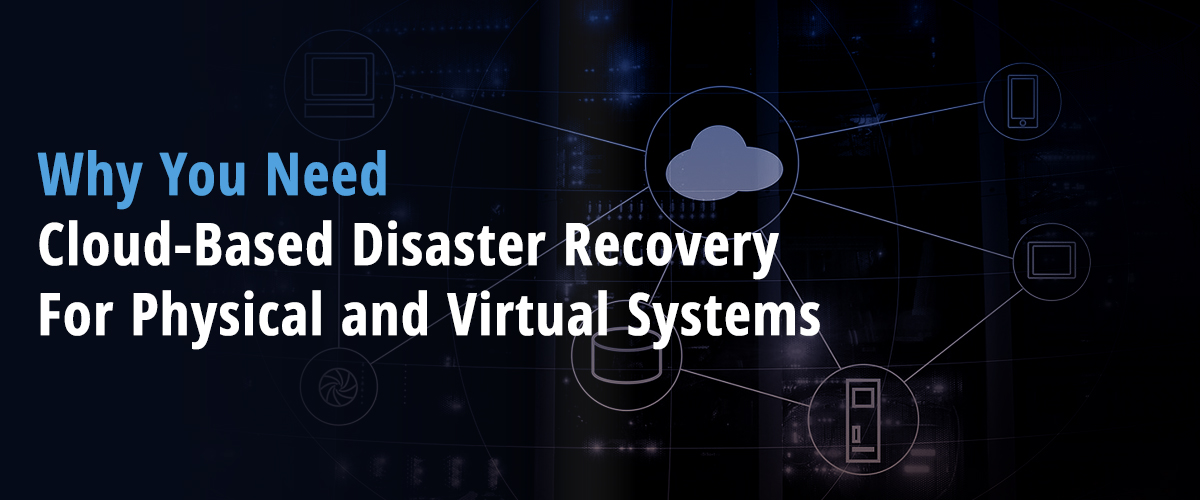 Why You Need Cloud-Based Disaster Recovery For Physical and Virtual Systems